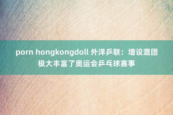 porn hongkongdoll 外洋乒联：增设混团极大丰富了奥运会乒乓球赛事