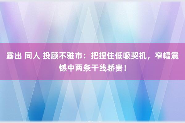 露出 同人 投顾不雅市：把捏住低吸契机，窄幅震憾中两条干线骄贵！