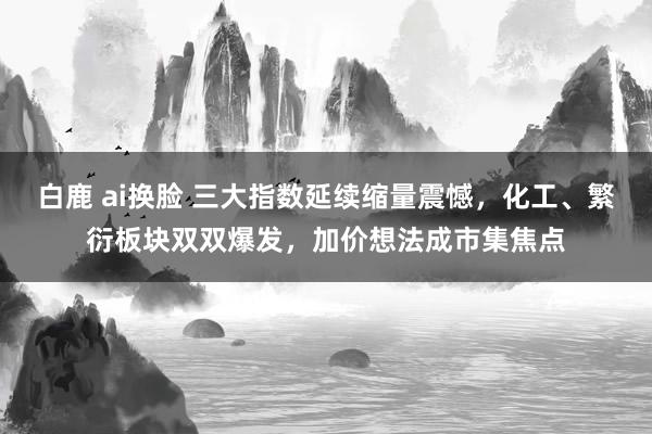 白鹿 ai换脸 三大指数延续缩量震憾，化工、繁衍板块双双爆发，加价想法成市集焦点