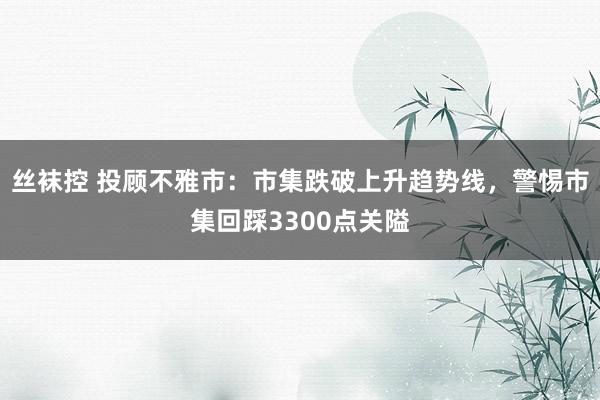 丝袜控 投顾不雅市：市集跌破上升趋势线，警惕市集回踩3300点关隘