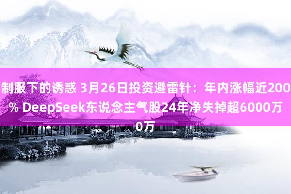 制服下的诱惑 3月26日投资避雷针：年内涨幅近200% DeepSeek东说念主气股24年净失掉超6000万