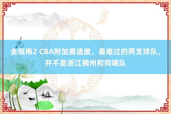 金瓶梅2 CBA附加赛适度，最难过的两支球队，并不是浙江稠州和同曦队