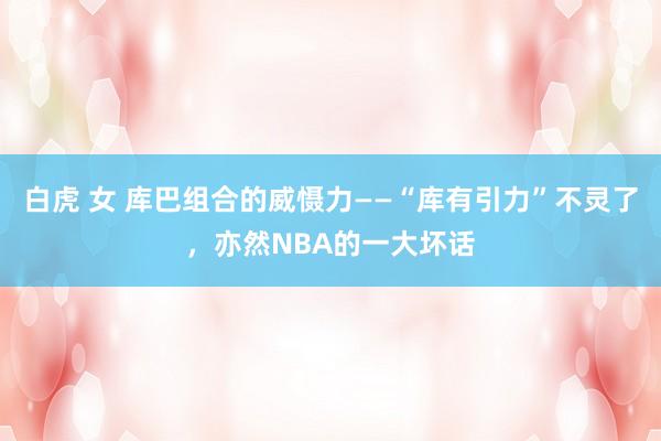 白虎 女 库巴组合的威慑力——“库有引力”不灵了，亦然NBA的一大坏话