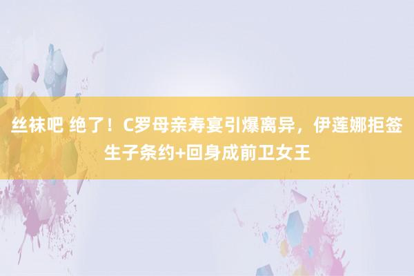 丝袜吧 绝了！C罗母亲寿宴引爆离异，伊莲娜拒签生子条约+回身成前卫女王