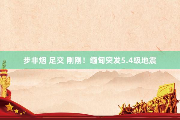 步非烟 足交 刚刚！缅甸突发5.4级地震