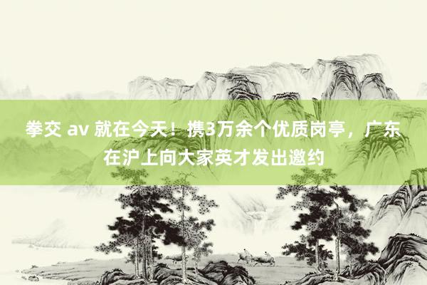 拳交 av 就在今天！携3万余个优质岗亭，广东在沪上向大家英才发出邀约