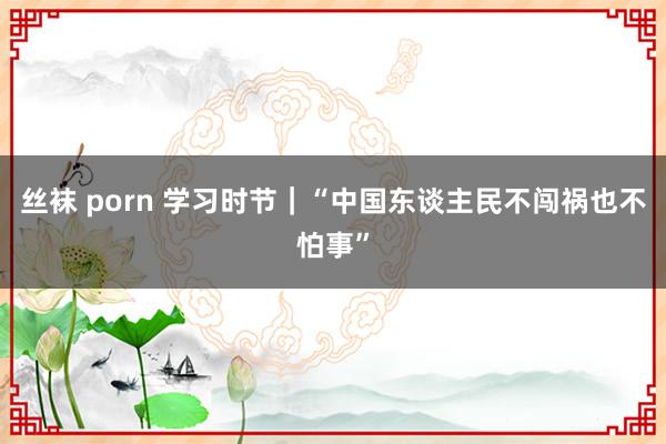 丝袜 porn 学习时节｜“中国东谈主民不闯祸也不怕事”