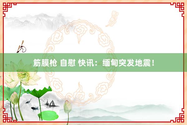 筋膜枪 自慰 快讯：缅甸突发地震！