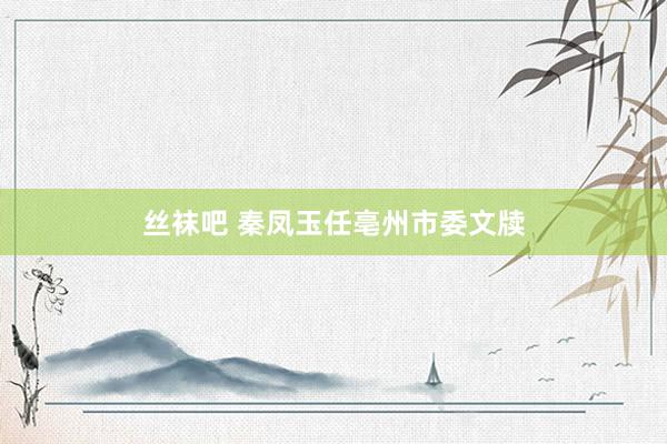 丝袜吧 秦凤玉任亳州市委文牍