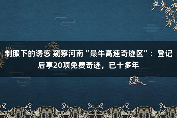 制服下的诱惑 窥察河南“最牛高速奇迹区”：登记后享20项免费奇迹，已十多年