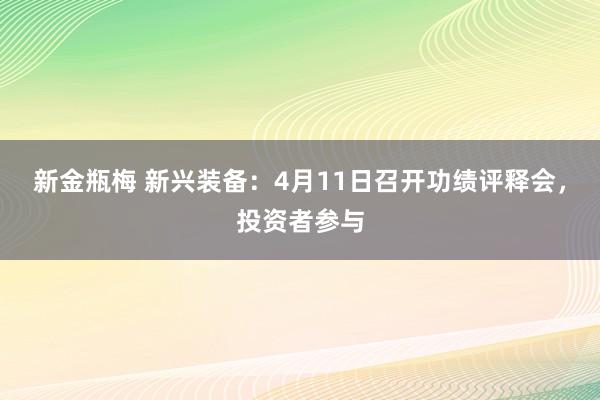 新金瓶梅 新兴装备：4月11日召开功绩评释会，投资者参与