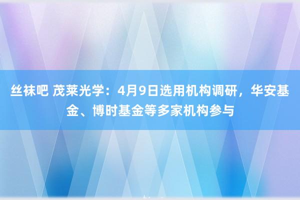 丝袜吧 茂莱光学：4月9日选用机构调研，华安基金、博时基金等多家机构参与