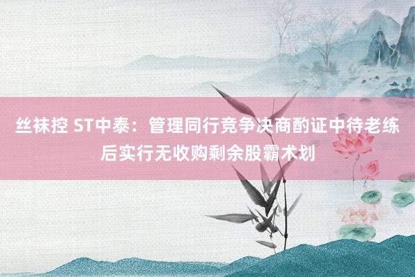 丝袜控 ST中泰：管理同行竞争决商酌证中待老练后实行无收购剩余股霸术划