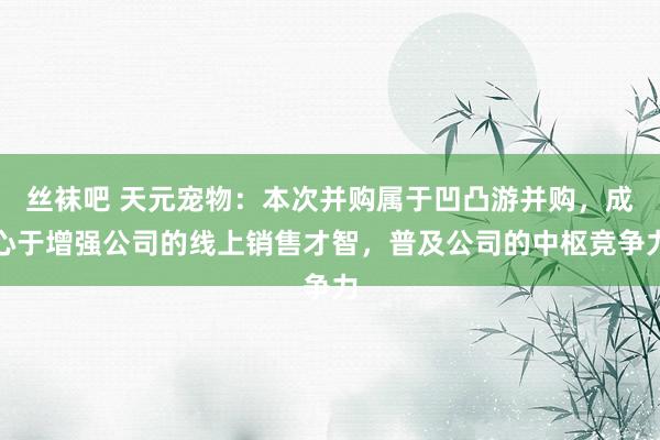 丝袜吧 天元宠物：本次并购属于凹凸游并购，成心于增强公司的线上销售才智，普及公司的中枢竞争力
