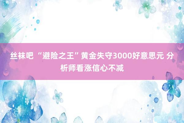 丝袜吧 “避险之王”黄金失守3000好意思元 分析师看涨信心不减