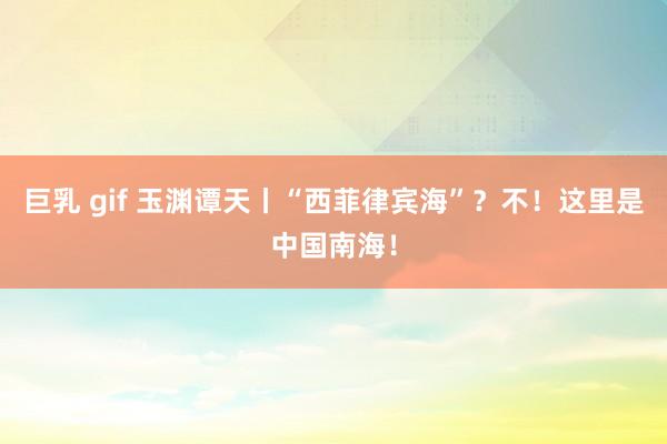 巨乳 gif 玉渊谭天丨“西菲律宾海”？不！这里是中国南海！