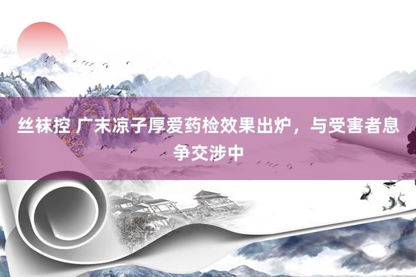 丝袜控 广末凉子厚爱药检效果出炉，与受害者息争交涉中