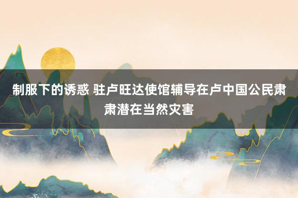 制服下的诱惑 驻卢旺达使馆辅导在卢中国公民肃肃潜在当然灾害