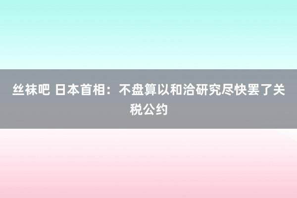 丝袜吧 日本首相：不盘算以和洽研究尽快罢了关税公约