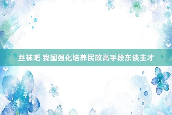 丝袜吧 我国强化培养民政高手段东谈主才