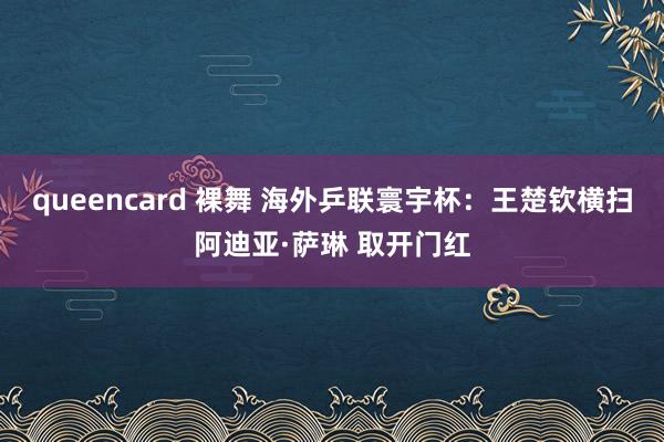 queencard 裸舞 海外乒联寰宇杯：王楚钦横扫阿迪亚·萨琳 取开门红
