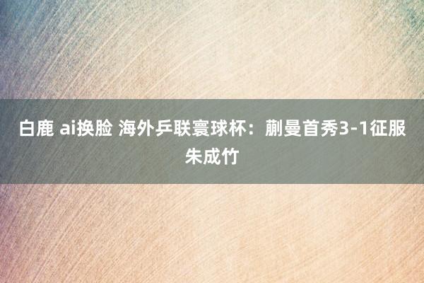 白鹿 ai换脸 海外乒联寰球杯：蒯曼首秀3-1征服朱成竹