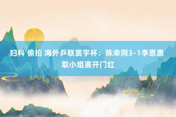妇科 偷拍 海外乒联寰宇杯：陈幸同3-1李恩惠 取小组赛开门红