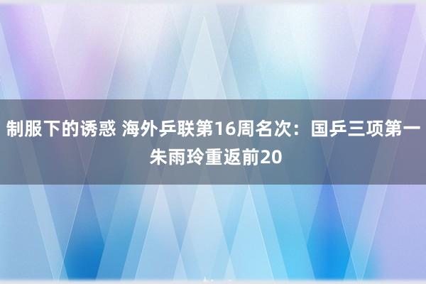 制服下的诱惑 海外乒联第16周名次：国乒三项第一 朱雨玲重返前20