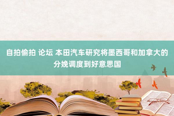 自拍偷拍 论坛 本田汽车研究将墨西哥和加拿大的分娩调度到好意思国
