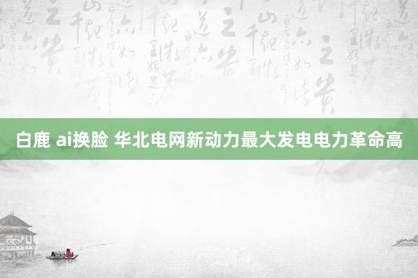 白鹿 ai换脸 华北电网新动力最大发电电力革命高