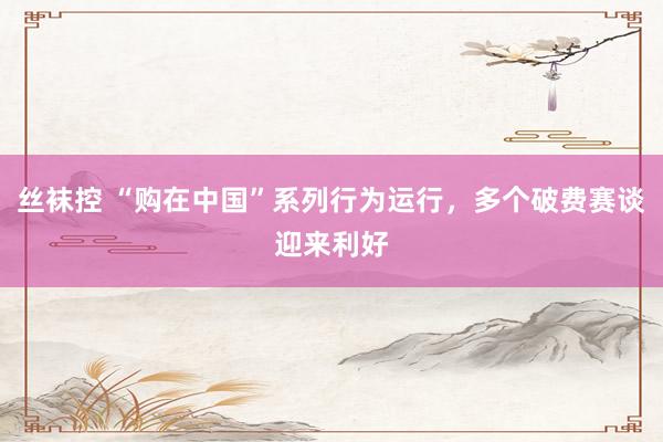 丝袜控 “购在中国”系列行为运行，多个破费赛谈迎来利好