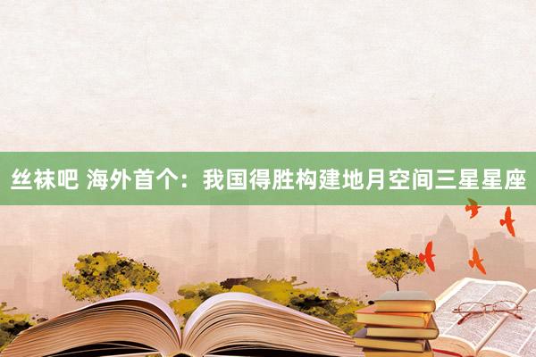 丝袜吧 海外首个：我国得胜构建地月空间三星星座