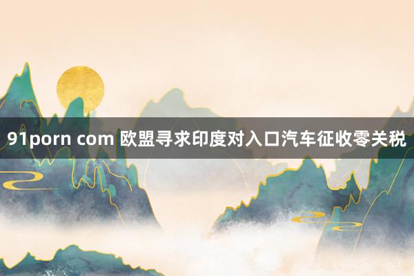 91porn com 欧盟寻求印度对入口汽车征收零关税