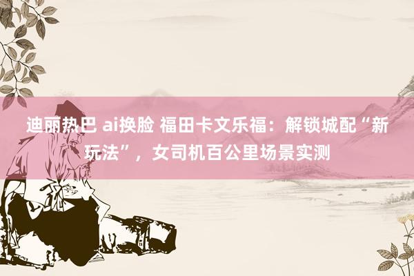 迪丽热巴 ai换脸 福田卡文乐福：解锁城配“新玩法”，女司机百公里场景实测