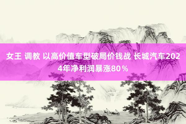 女王 调教 以高价值车型破局价钱战 长城汽车2024年净利润暴涨80％