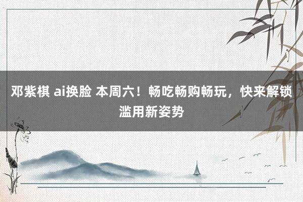 邓紫棋 ai换脸 本周六！畅吃畅购畅玩，快来解锁滥用新姿势