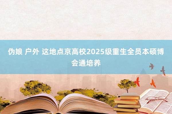伪娘 户外 这地点京高校2025级重生全员本硕博会通培养