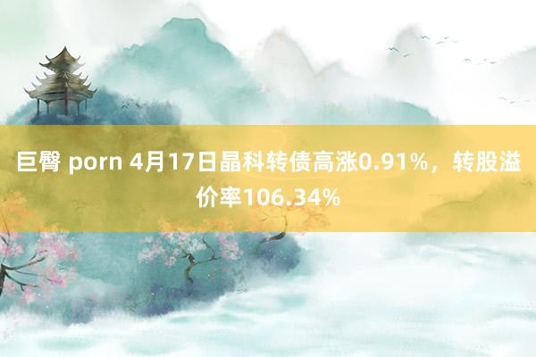 巨臀 porn 4月17日晶科转债高涨0.91%，转股溢价率106.34%