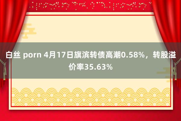 白丝 porn 4月17日旗滨转债高潮0.58%，转股溢价率35.63%