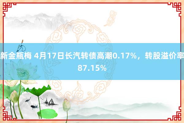 新金瓶梅 4月17日长汽转债高潮0.17%，转股溢价率87.15%