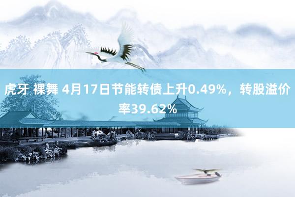 虎牙 裸舞 4月17日节能转债上升0.49%，转股溢价率39.62%
