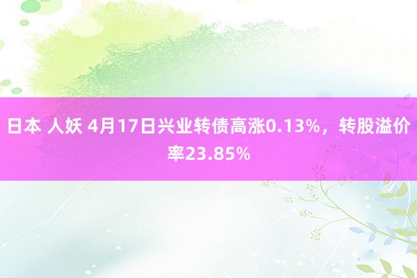 日本 人妖 4月17日兴业转债高涨0.13%，转股溢价率23.85%
