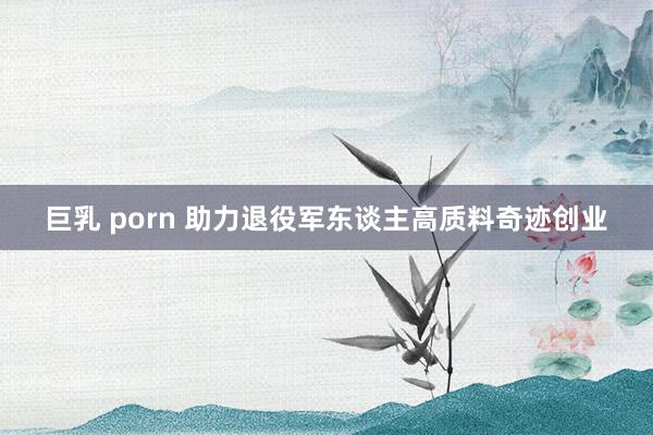 巨乳 porn 助力退役军东谈主高质料奇迹创业