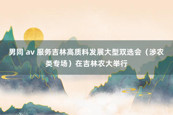 男同 av 服务吉林高质料发展大型双选会（涉农类专场）在吉林农大举行