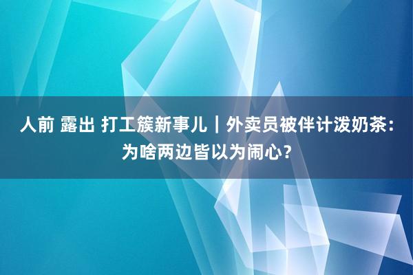 人前 露出 打工簇新事儿｜外卖员被伴计泼奶茶：为啥两边皆以为闹心？