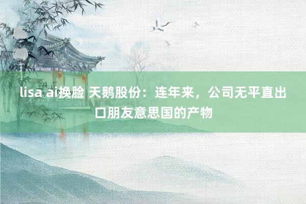 lisa ai换脸 天鹅股份：连年来，公司无平直出口朋友意思国的产物