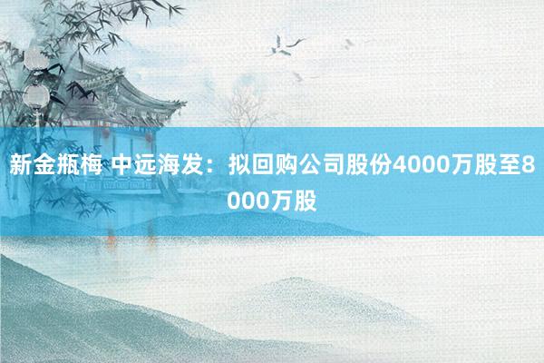 新金瓶梅 中远海发：拟回购公司股份4000万股至8000万股