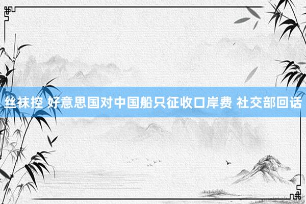 丝袜控 好意思国对中国船只征收口岸费 社交部回话