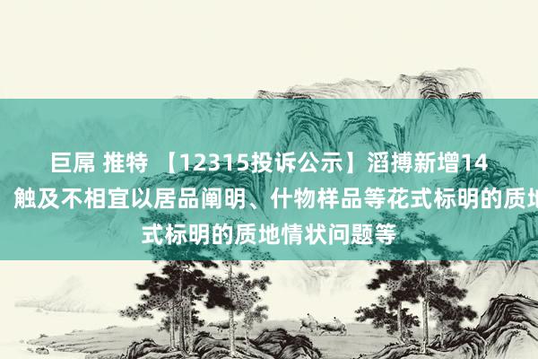巨屌 推特 【12315投诉公示】滔搏新增14件投诉公示，触及不相宜以居品阐明、什物样品等花式标明的质地情状问题等