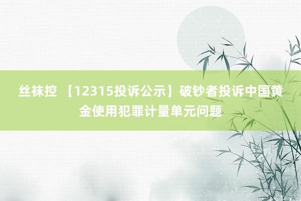 丝袜控 【12315投诉公示】破钞者投诉中国黄金使用犯罪计量单元问题